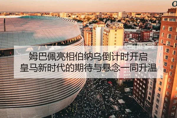 姆巴佩亮相伯纳乌倒计时开启 皇马新时代的期待与悬念一同升温